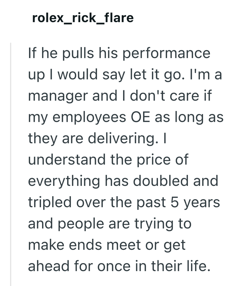 rolex_rick_flare If he pulls his performance up I would say let it go. I'm a manager and I don't care if my employees OE as long as they are delivering. I understand the price of everything has doubled and tripled over the past 5 years and people are trying to make ends meet or get ahead for once in their life.