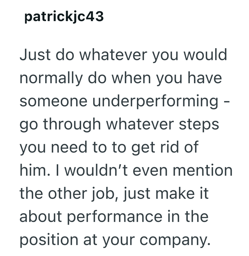 patrickjc43 Just do whatever you would normally do when you have someone underperforming - go through whatever steps. you need to to get rid of him. I wouldn't even mention the other job, just make it about performance in the position at your company.
