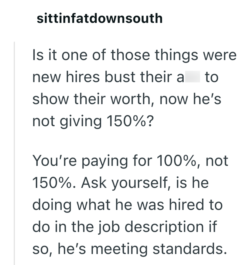 sittinfatdownsouth Is it one of those things were new hires bust their a to show their worth, now he's not giving 150%? You're paying for 100%, not 150%. Ask yourself, is he doing what he was hired to do in the job description if so, he's meeting standards.