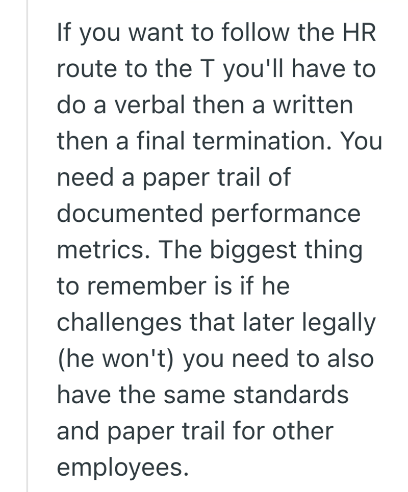 If you want to follow the HR route to the T you'll have to do a verbal then a written then a final termination. You need a paper trail of documented performance metrics. The biggest thing to remember is if he challenges that later legally (he won't) you need to also have the same standards and paper trail for other employees.