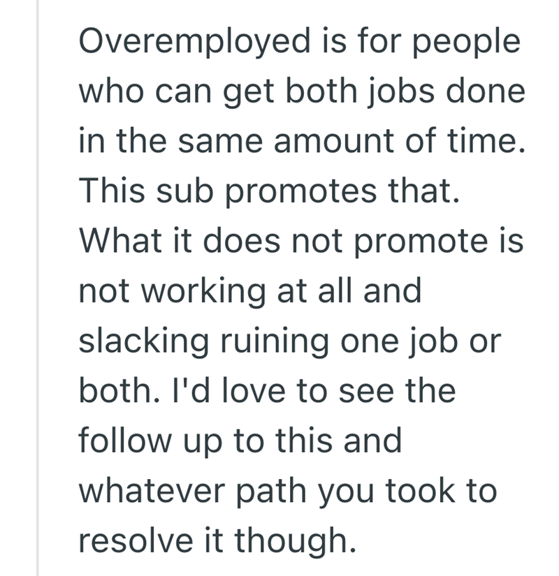 Overemployed is for people who can get both jobs done in the same amount of time. This sub promotes that. What it does not promote is not working at all and slacking ruining one job or both. I'd love to see the follow up to this and whatever path you took to resolve it though.