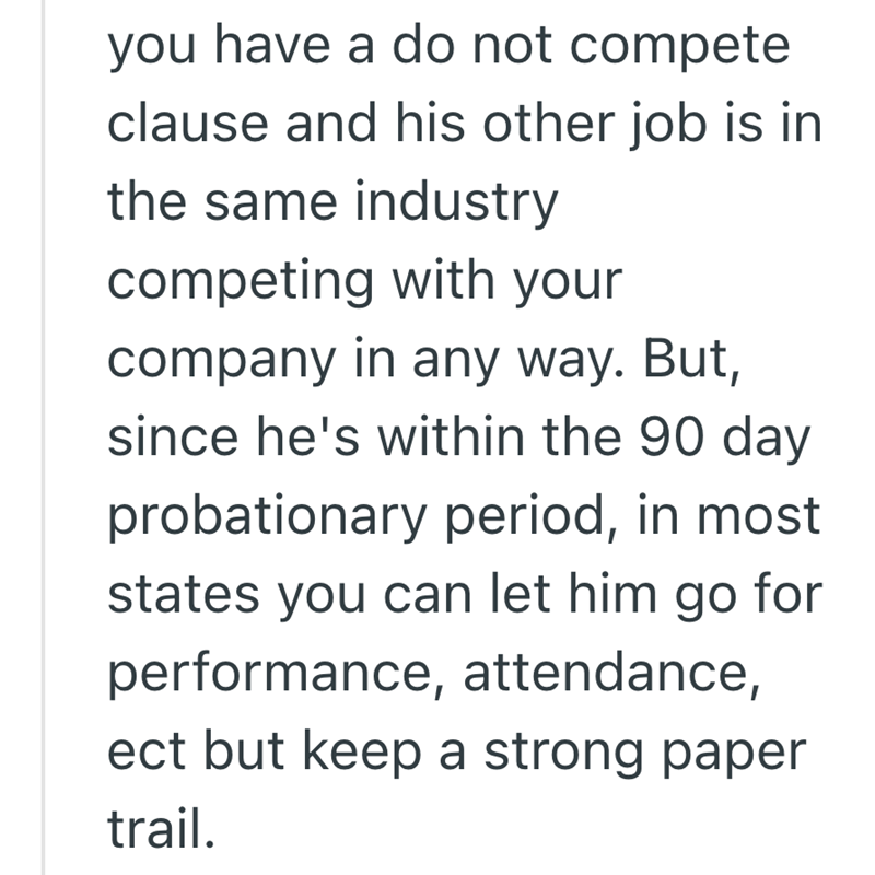 you have a do not compete clause and his other job is in the same industry competing with your company in any way. But, since he's within the 90 day probationary period, in most states you can let him go for performance, attendance, ect but keep a strong paper trail.