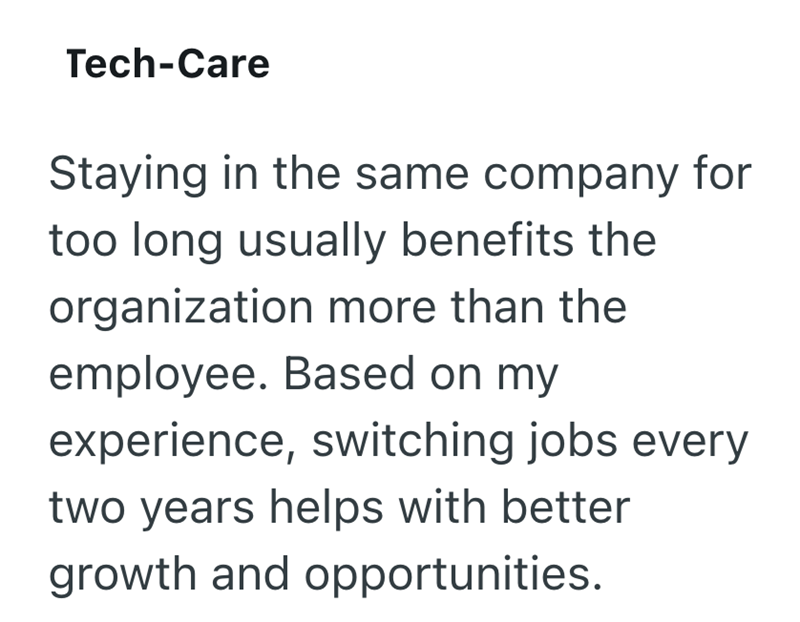 Tech-Care Staying in the same company for too long usually benefits the organization more than the employee. Based on my experience, switching jobs every two years helps with better growth and opportunities.