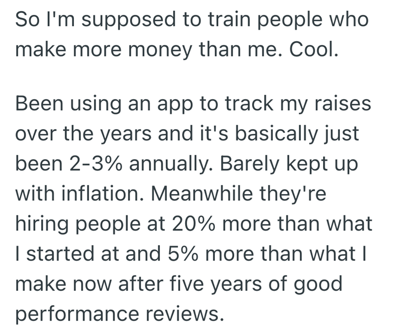 So I'm supposed to train people who make more money than me. Cool. Been using an app to track my raises over the years and it's basically just been 2-3% annually. Barely kept up with inflation. Meanwhile they're hiring people at 20% more than what I started at and 5% more than what I make now after five years of good performance reviews.
