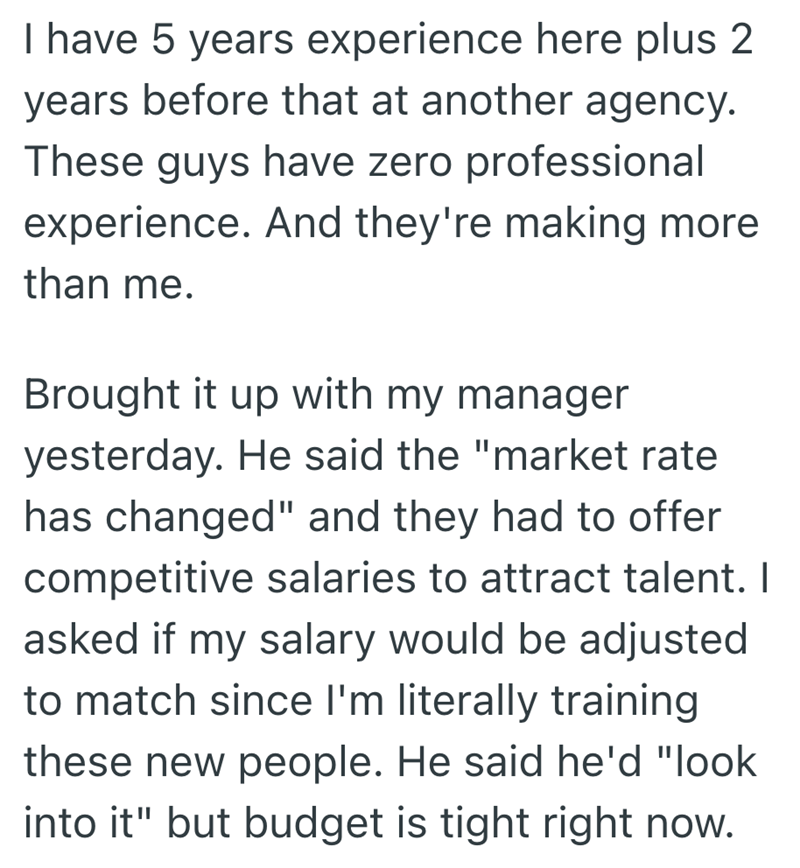 I have 5 years experience here plus 2 years before that at another agency. These guys have zero professional experience. And they're making more than me. Brought it up with my manager yesterday. He said the "market rate has changed" and they had to offer competitive salaries to attract talent. I asked if my salary would be adjusted to match since I'm literally training these new people. He said he'd "look into it" but budget is tight right now.