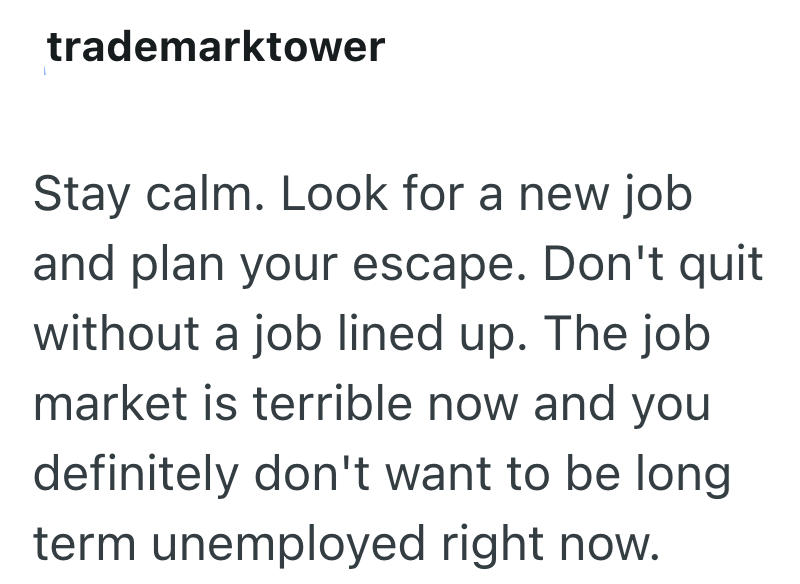 trademarktower Stay calm. Look for a new job and plan your escape. Don't quit without a job lined up. The job market is terrible now and you definitely don't want to be long term unemployed right now.