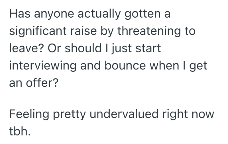 Has anyone actually gotten a significant raise by threatening to leave? Or should I just start interviewing and bounce when I get an offer? Feeling pretty undervalued right now tbh.