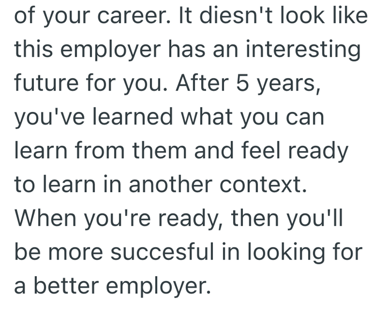of your career. It diesn't look like this employer has an interesting future for you. After 5 years, you've learned what you can learn from them and feel ready to learn in another context. When you're ready, then you'll be more succesful in looking for a better employer.