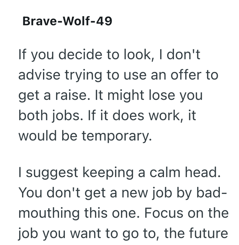 Brave-Wolf-49 If you decide to look, I don't advise trying to use an offer to get a raise. It might lose you both jobs. If it does work, it would be temporary. I suggest keeping a calm head. You don't get a new job by bad- mouthing this one. Focus on the job you want to go to, the future