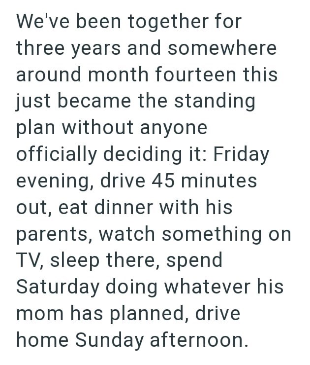 We've been together for three years and somewhere around month fourteen this just became the standing plan without anyone officially deciding it: Friday evening, drive 45 minutes out, eat dinner with his parents, watch something on TV, sleep there, spend Saturday doing whatever his mom has planned, drive home Sunday afternoon.