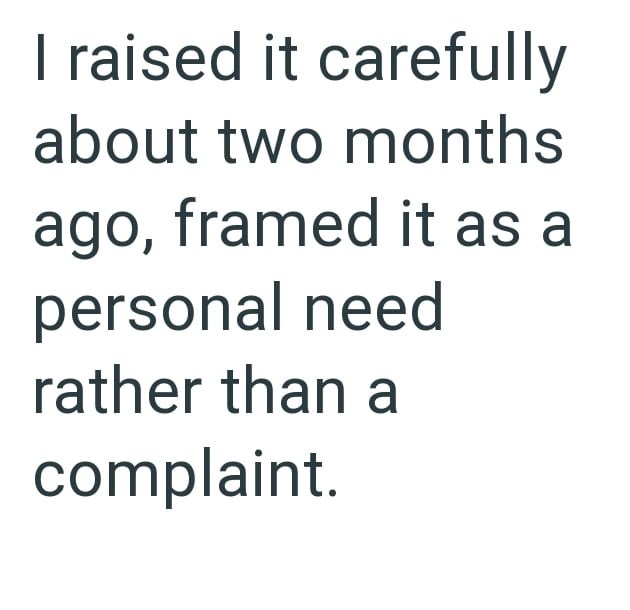 I raised it carefully about two months ago, framed it as a personal need rather than a complaint.