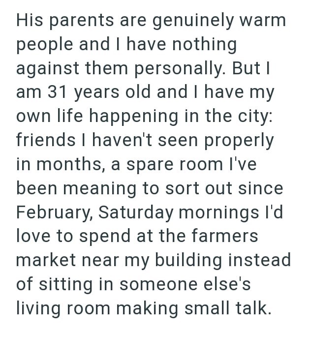 His parents are genuinely warm people and I have nothing against them personally. But I am 31 years old and I have my own life happening in the city: friends I haven't seen properly in months, a spare room I've been meaning to sort out since February, Saturday mornings I'd love to spend at the farmers market near my building instead of sitting in someone else's living room making small talk.