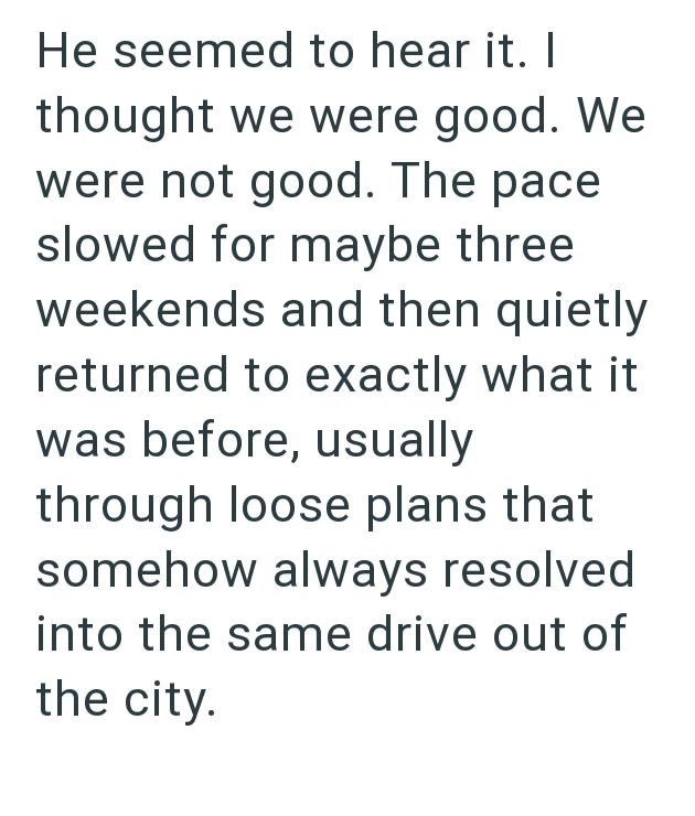 He seemed to hear it. I thought we were good. We were not good. The pace slowed for maybe three weekends and then quietly returned to exactly what it was before, usually through loose plans that somehow always resolved into the same drive out of the city.