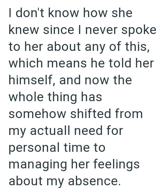 I don't know how she knew since I never spoke to her about any of this, which means he told her himself, and now the whole thing has somehow shifted from my actuall need for personal time to managing her feelings about my absence.