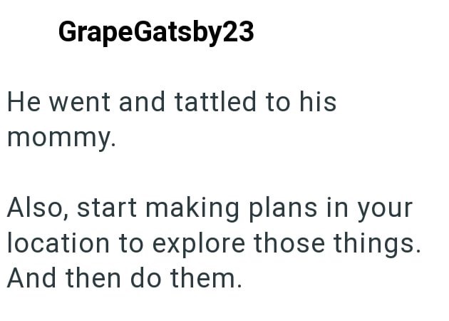 GrapeGatsby23 He went and tattled to his mommy. Also, start making plans in your location to explore those things. And then do them.