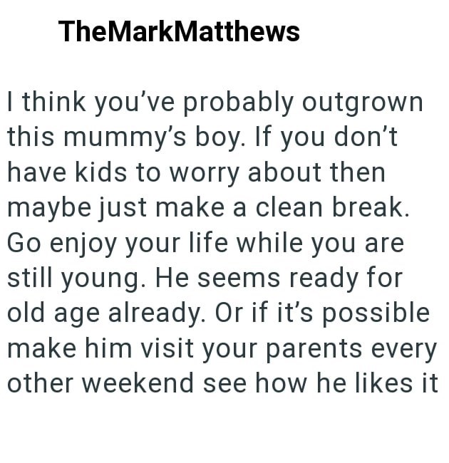 TheMarkMatthews I think you've probably outgrown this mummy's boy. If you don't have kids to worry about then maybe just make a clean break. Go enjoy your life while you are still young. He seems ready for old age already. Or if it's possible make him visit your parents every other weekend see how he likes it
