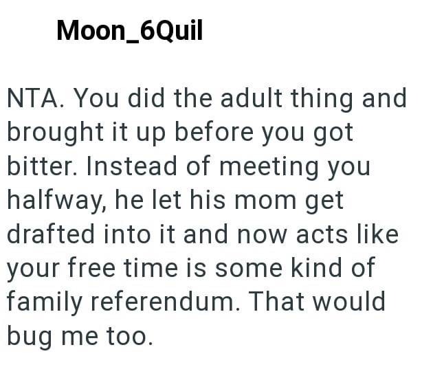 Moon_6Quil NTA. You did the adult thing and brought it up before you got bitter. Instead of meeting you halfway, he let his mom get drafted into it and now acts like your free time is some kind of family referendum. That would bug me too.
