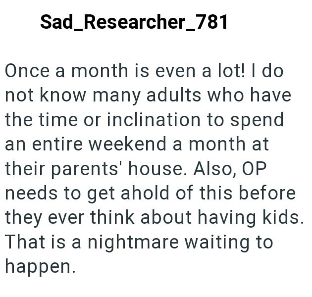 Sad Researcher_781 Once a month is even a lot! I do not know many adults who have the time or inclination to spend an entire weekend a month at their parents' house. Also, OP needs to get ahold of this before they ever think about having kids. That is a nightmare waiting to happen.