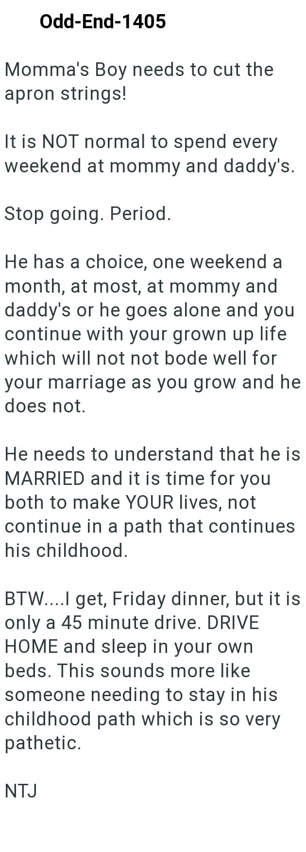 Odd-End-1405 Momma's Boy needs to cut the apron strings! It is NOT normal to spend every weekend at mommy and daddy's. Stop going. Period. He has a choice, one weekend a month, at most, at mommy and daddy's or he goes alone and you continue with your grown up life which will not not bode well for your marriage as you grow and he does not. He needs to understand that he is MARRIED and it is time for you both to make YOUR lives, not continue in a path that continues his childhood. BTW....I get, Fr