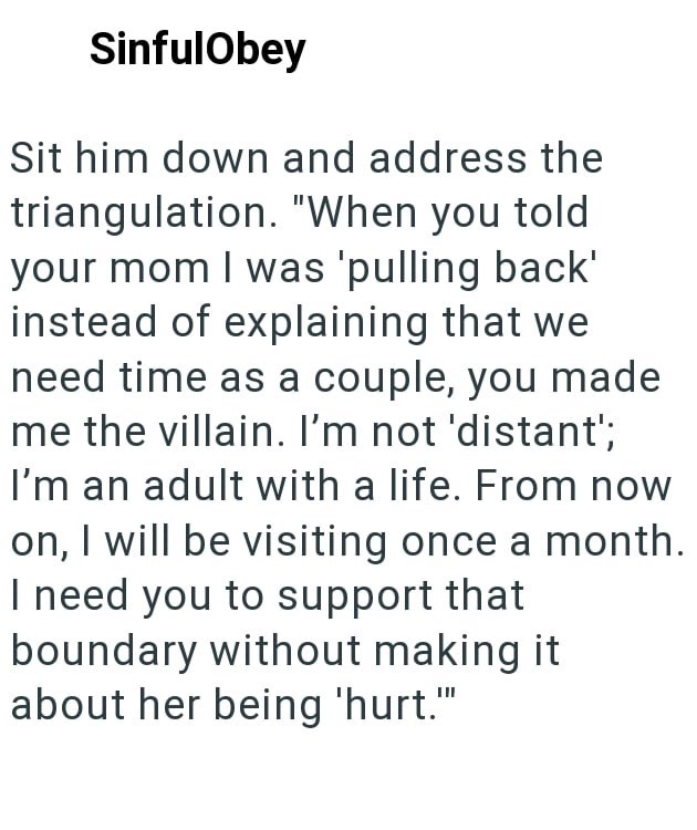 SinfulObey Sit him down and address the triangulation. "When you told your mom I was 'pulling back' instead of explaining that we need time as a couple, you made me the villain. I'm not 'distant'; I'm an adult with a life. From now on, I will be visiting once a month. I need you to support that boundary without making it about her being 'hurt."