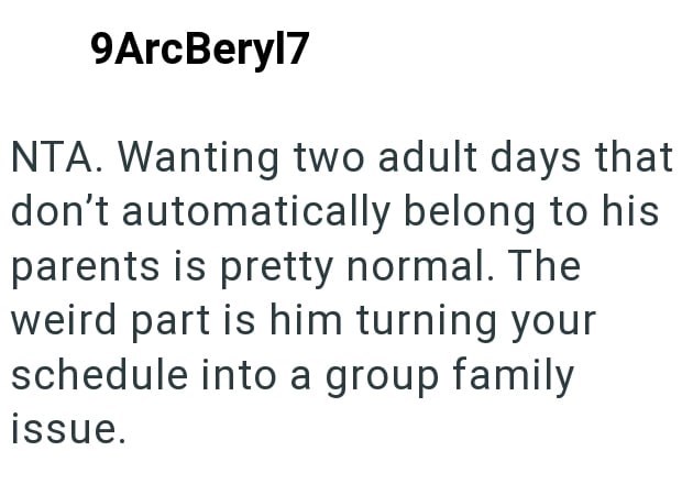 9ArcBeryl7 NTA. Wanting two adult days that don't automatically belong to his parents is pretty normal. The weird part is him turning your schedule into a group family issue.