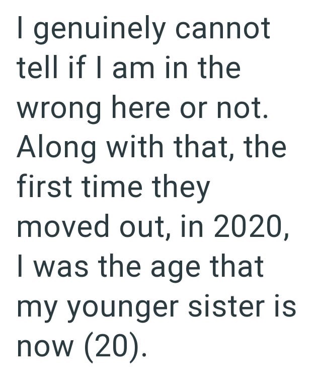 I genuinely cannot tell if I am in the wrong here or not. Along with that, the first time they moved out, in 2020, I was the age that my younger sister is now (20).
