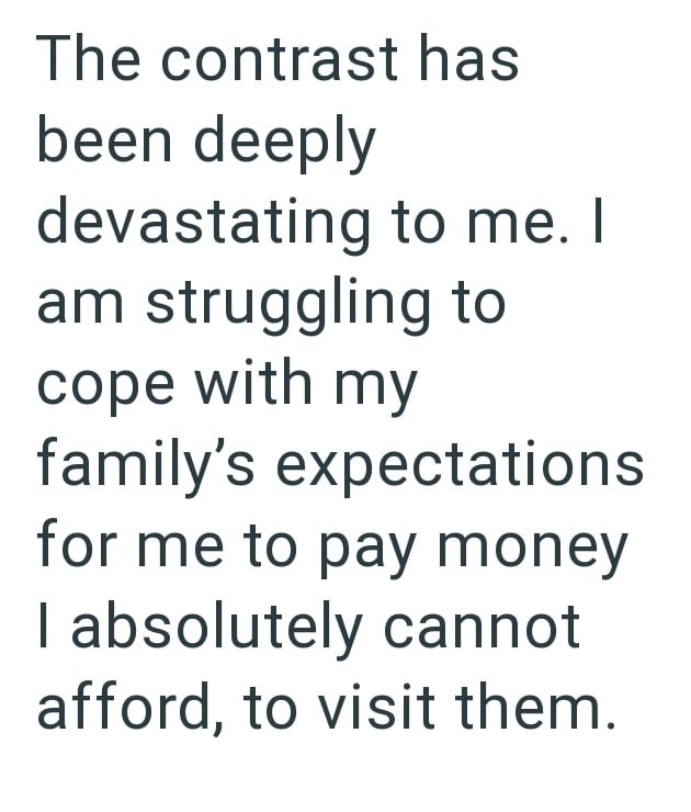 The contrast has been deeply devastating to me. I am struggling to cope with my family's expectations for me to pay money I absolutely cannot afford, to visit them.