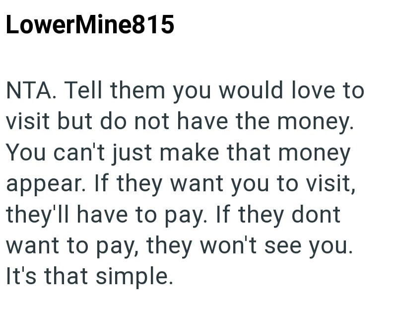 LowerMine815 NTA. Tell them you would love to visit but do not have the money. You can't just make that money appear. If they want you to visit, they'll have to pay. If they dont want to pay, they won't see you. It's that simple.