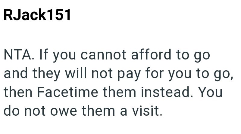 RJack151 NTA. If you cannot afford to go and they will not pay for you to go, then Facetime them instead. You do not owe them a visit.