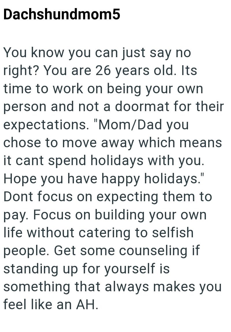 Dachshundmom5 You know you can just say no right? You are 26 years old. Its time to work on being your own person and not a doormat for their expectations. "Mom/Dad you chose to move away which means it cant spend holidays with you. Hope you have happy holidays." Dont focus on expecting them to pay. Focus on building your own life without catering to selfish people. Get some counseling if standing up for yourself is something that always makes you feel like an AH.