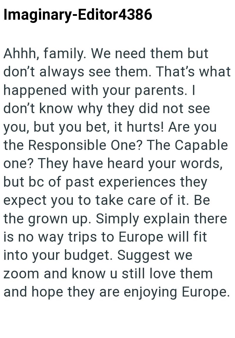 Imaginary-Editor4386 Ahhh, family. We need them but don't always see them. That's what happened with your parents. I don't know why they did not see you, but you bet, it hurts! Are you the Responsible One? The Capable one? They have heard your words, but bc of past experiences they expect you to take care of it. Be the grown up. Simply explain there is no way trips to Europe will fit into your budget. Suggest we zoom and know u still love them and hope they are enjoying Europe.