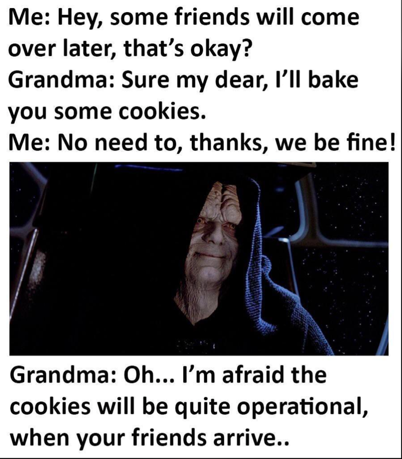 Me: Hey, some friends will come over later, that's okay? Grandma: Sure my dear, I'll bake you some cookies. Me: No need to, thanks, we be fine! Grandma: Oh... I'm afraid the cookies will be quite operational, when your friends arrive..