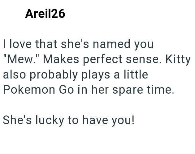 Areil26 I love that she's named you "Mew." Makes perfect sense. Kitty also probably plays a little Pokemon Go in her spare time. She's lucky to have you!
