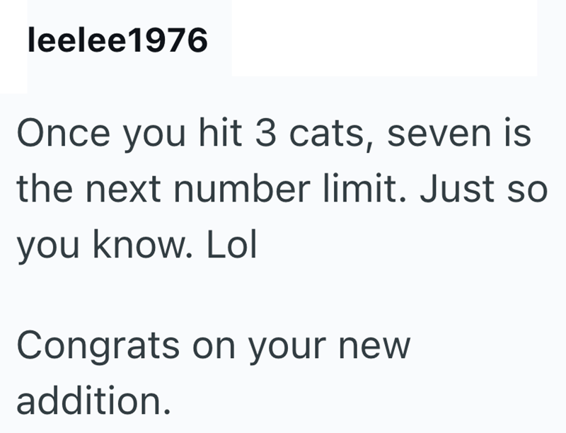 leelee1976 Once you hit 3 cats, seven is the next number limit. Just so you know. Lol Congrats on your new addition.