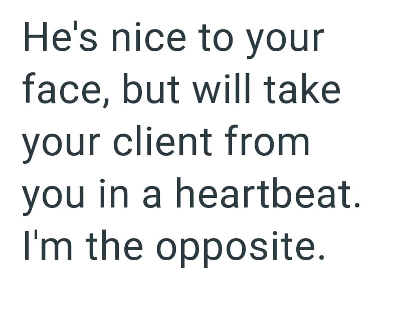 He's nice to your face, but will take your client from you in a heartbeat. I'm the opposite.