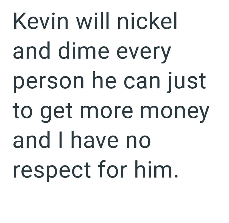 Kevin will nickel and dime every person he can just to get more money and I have no respect for him.
