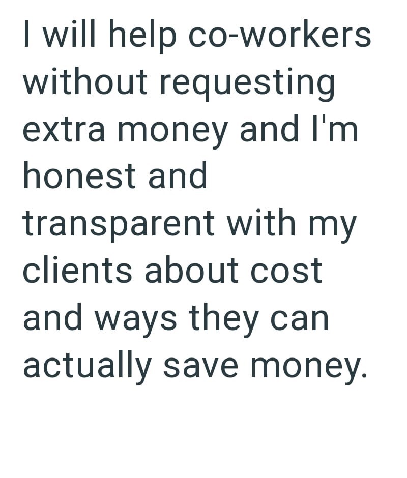 I will help co-workers without requesting extra money and I'm honest and transparent with my clients about cost and ways they can actually save money.