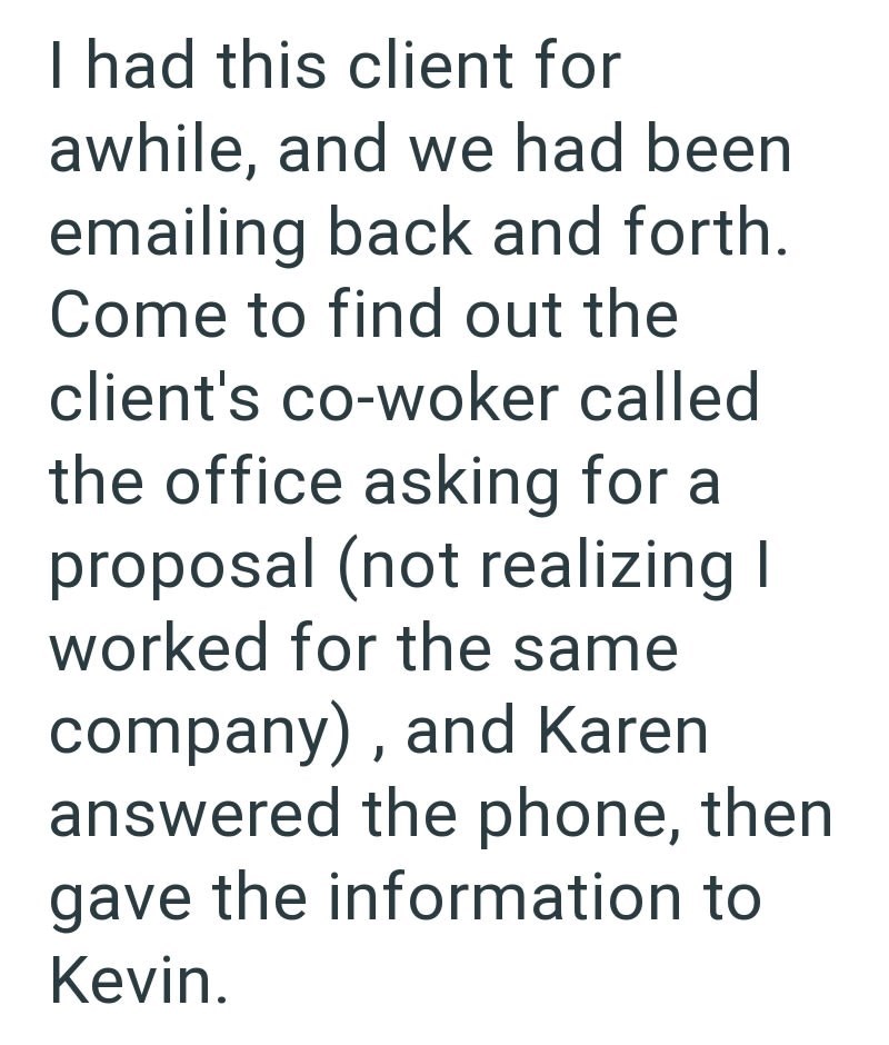 I had this client for awhile, and we had been emailing back and forth. Come to find out the client's co-woker called the office asking for a proposal (not realizing I worked for the same company), and Karen answered the phone, then gave the information to Kevin.