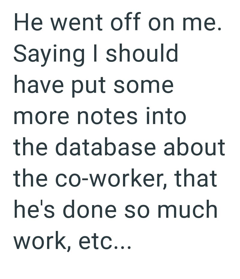 He went off on me. Saying I should have put some more notes into the database about the co-worker, that he's done so much work, etc...