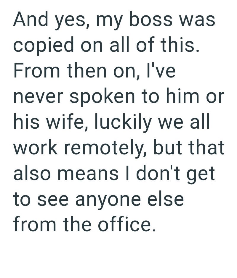 And yes, my boss was copied on all of this. From then on, I've never spoken to him or his wife, luckily we all work remotely, but that also means I don't get to see anyone else from the office.