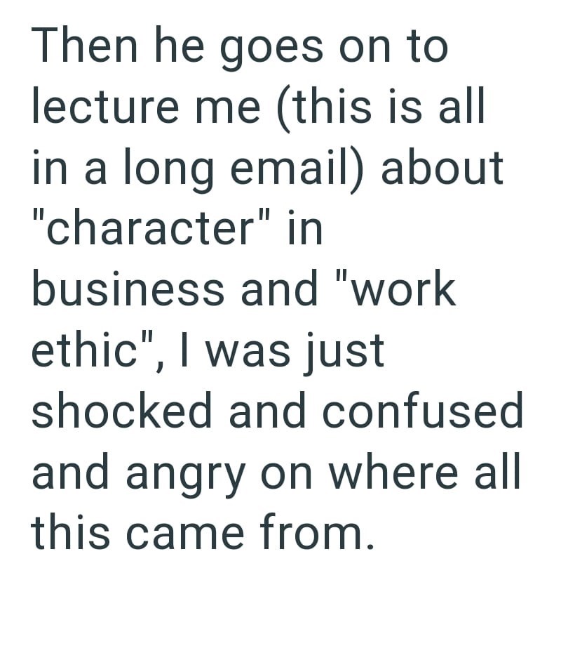 Then he goes on to lecture me (this is all in a long email) about "character" in business and "work ethic", I was just shocked and confused and angry on where all this came from.