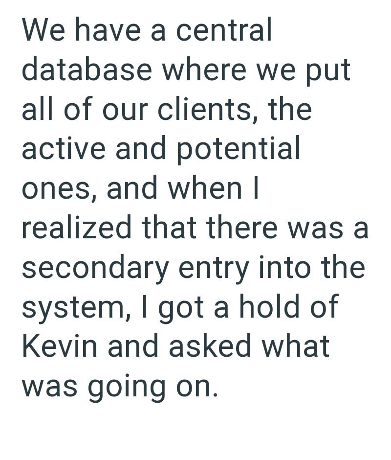 We have a central database where we put all of our clients, the active and potential ones, and when I realized that there was a secondary entry into the system, I got a hold of Kevin and asked what was going on.