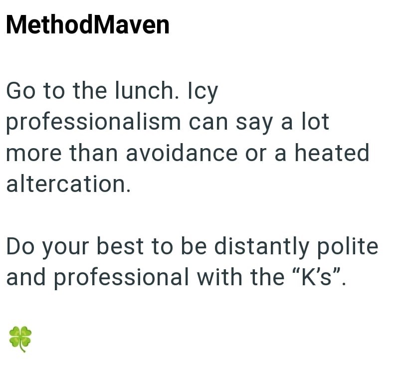 MethodMaven Go to the lunch. Icy professionalism can say a lot more than avoidance or a heated altercation. Do your best to be distantly polite and professional with the "K's”.