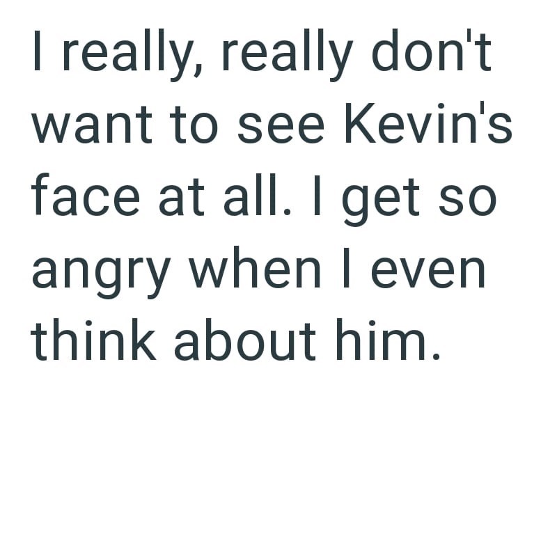 I really, really don't want to see Kevin's face at all. I get so angry when I even think about him.