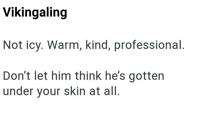 Vikingaling Not icy. Warm, kind, professional. Don't let him think he's gotten under your skin at all.