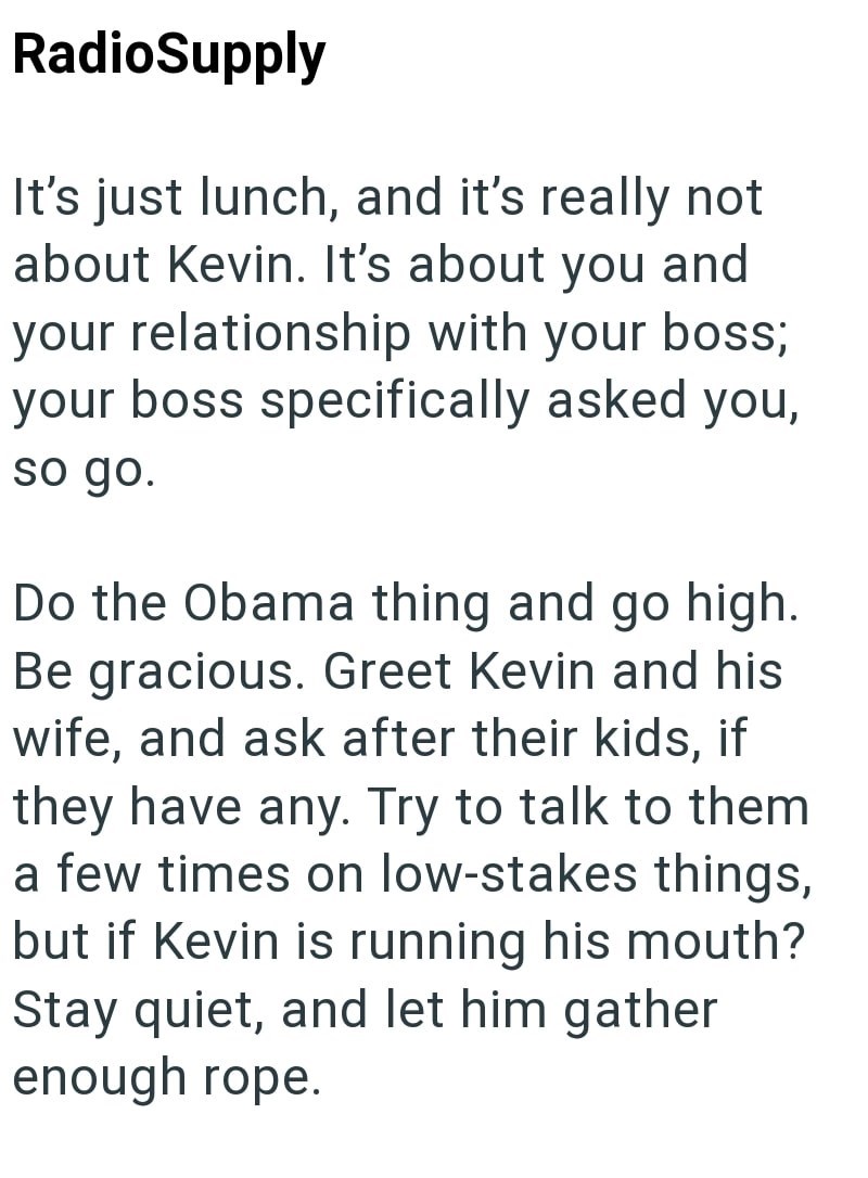 RadioSupply It's just lunch, and it's really not about Kevin. It's about you and your relationship with your boss; your boss specifically asked you, so go. Do the Obama thing and go high. Be gracious. Greet Kevin and his wife, and ask after their kids, if they have any. Try to talk to them a few times on low-stakes things, but if Kevin is running his mouth? Stay quiet, and let him gather enough rope.