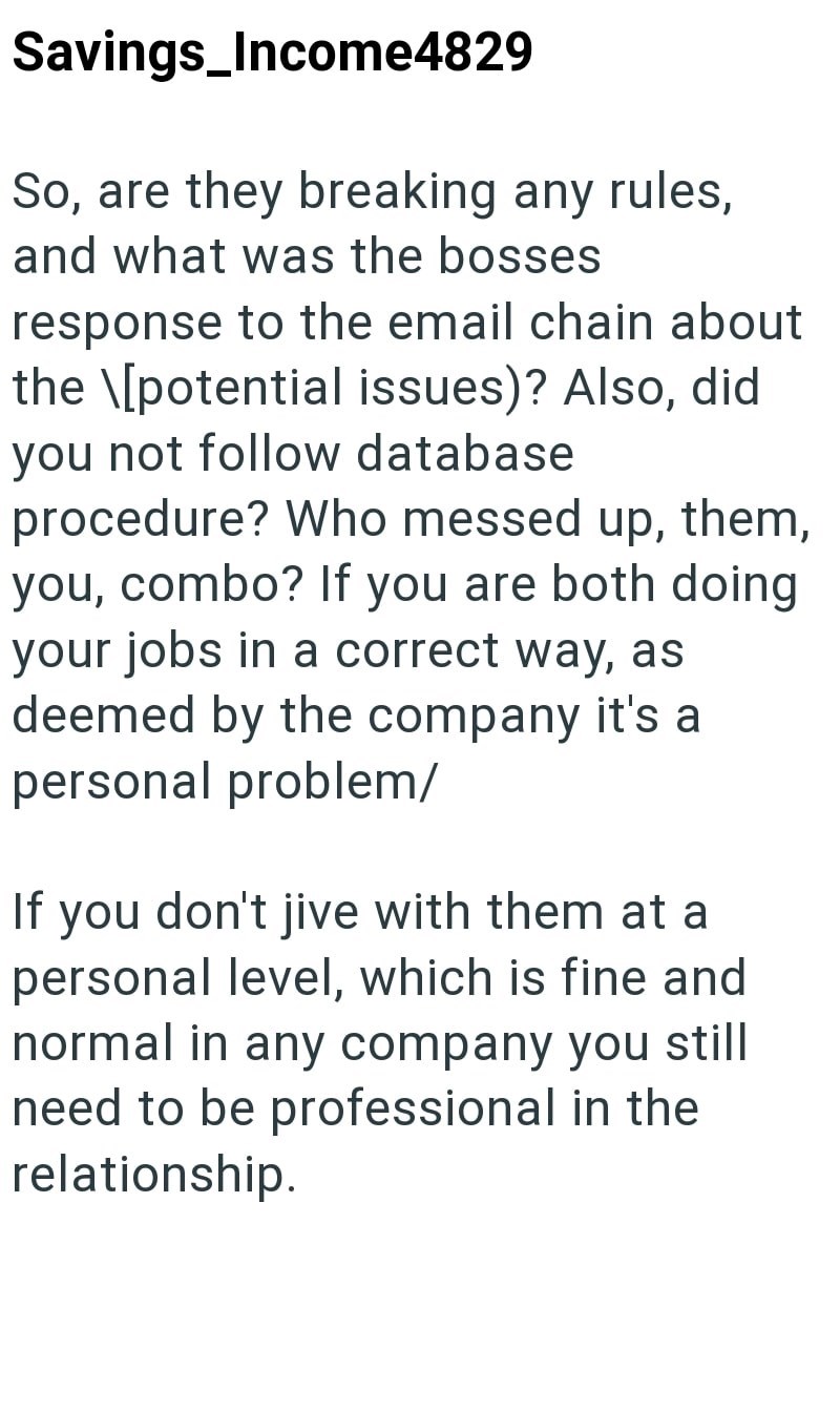 Savings_Income4829 So, are they breaking any rules, and what was the bosses response to the email chain about the \[potential issues)? Also, did you not follow database procedure? Who messed up, them, you, combo? If you are both doing your jobs in a correct way, as deemed by the company it's a personal problem/ If you don't jive with them at a personal level, which is fine and normal in any company you still need to be professional in the relationship.