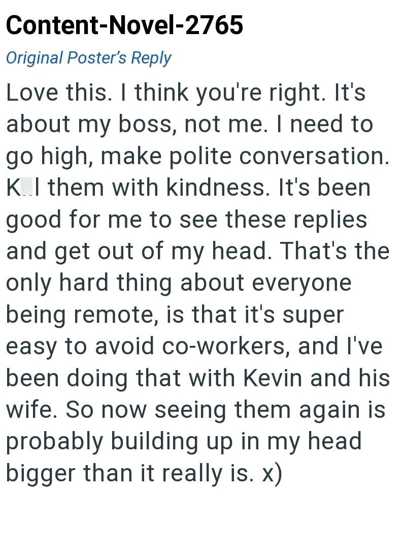 Content-Novel-2765 Original Poster's Reply Love this. I think you're right. It's about my boss, not me. I need to go high, make polite conversation. K.I them with kindness. It's been good for me to see these replies and get out of my head. That's the only hard thing about everyone being remote, is that it's super easy to avoid co-workers, and I've been doing that with Kevin and his wife. So now seeing them again is probably building up in my head bigger than it really is. x)