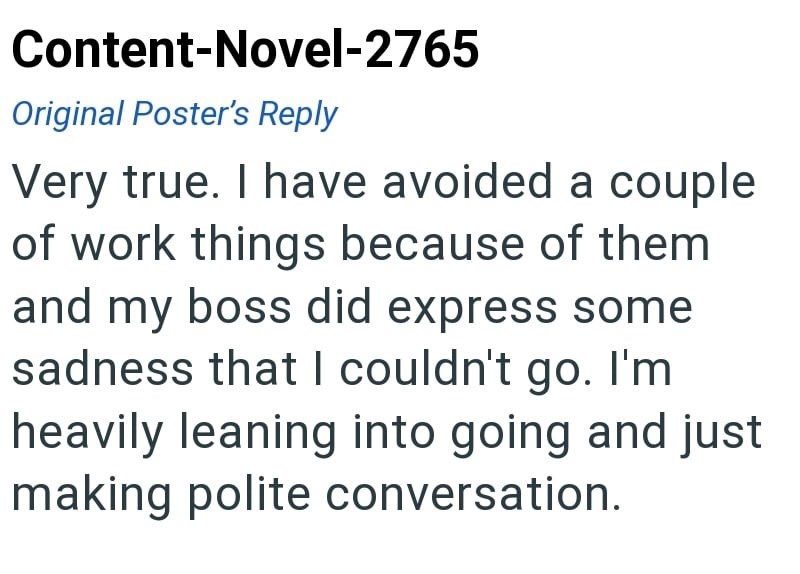 Content-Novel-2765 Original Poster's Reply Very true. I have avoided a couple of work things because of them and my boss did express some sadness that I couldn't go. I'm heavily leaning into going and just making polite conversation.