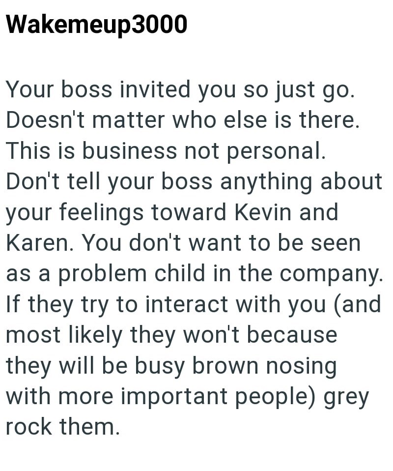 Wakemeup3000 Your boss invited you so just go. Doesn't matter who else is there. This is business not personal. Don't tell your boss anything about your feelings toward Kevin and Karen. You don't want to be seen as a problem child in the company. If they try to interact with you (and most likely they won't because they will be busy brown nosing with more important people) grey rock them.